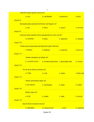 1
       Тийм бол ямар төрлийг сонгох вэ?

                a. сагс               b. гар бөмбөг        c.гимнастик         d.гүйлт

Асуулт 8:

       Ирээдүйд ямар мэргэжилтэй болъё гэж боддог вэ?

                a. эмч                b. багш              c. хуульч           d. нягтлан

Асуулт 9:

       Сургууль дээр хамгийн дотно харьцаатай хүн чинь хэн бэ?

                a. ангийхан           b. багш              c. мэдэхгүй         d. захирал

Асуулт 10:

       Танай ангид хүмүүжлийн доголдолтой сурагч бий юу?

                a. байгаа             b. байхгүй           c. мэдэхгүй         d.ганц нэг

Асуулт 11:

                Чөлөөт цагаараа юу хийдэг вэ?

                a. тоглоом тоглох     b. интернетээр аялах c. даалгавар хийх   d. чатлах

Асуулт 12:

             Чи гэр орны ажилд тусалдаг уу?

                a. Тийм               b. үгүй              c. хааяа            d. Маш сайн

Асуулт 13:

                Номын дэлгүүрээр ордог уу?

                a. цаг завгүй         b. залхуурдаг        c. ордог            d. хааяа

Асуулт 14:

                Жүжиг үздэг үү?

                a. үгүй.              b. хааяа             c. тийм.            d. үнэтэй

Асуулт 15:

             Шүлэг бичих сонирхолтой юу?

                a. заримдаа           b. сонирхолтой           c.үгүй          d. чадахгүй

                                       Хуудас 50
 