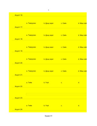 1


Асуулт 16:




             a. Тааруухан   b. Дунд зэрэг   c. Сайн   d. Маш сайн

Асуулт 17:




             a. Тааруухан   b. Дунд зэрэг   c. Сайн   d. Маш сайн

Асуулт 18:




             a. Тааруухан   b. Дунд зэрэг   c. Сайн   d. Маш сайн

Асуулт 19:




             a. Тааруухан   b. Дунд зэрэг   c. Сайн   d. Маш сайн

Асуулт 20:




             a. Тааруухан   b. Дунд зэрэг   c. Сайн   d. Маш сайн

Асуулт 21:



             a. Тийм        b. Үгүй         c.        d.

Асуулт 22:




Асуулт 23:



             a. Тийм        b. Үгүй         c.        d.

Асуулт 24:



                             Хуудас 51
 