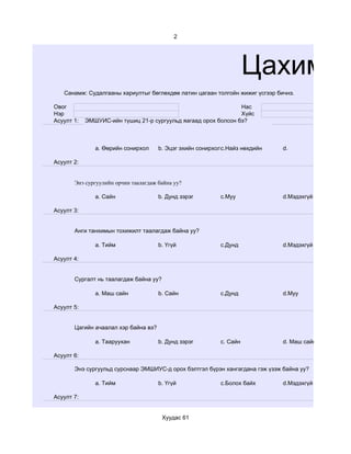2




                                                                     Цахим су
   Санамж: Судалгааны хариултыг бөглөхдөө латин цагаан толгойн жижиг үсгээр бичнэ.

Овог                                                            Нас
Нэр                                                             Хүйс
Асуулт 1:   ЭМШУИС-ийн түшиц 21-р сургуульд яагаад орох болсон бэ?



               a. Өөрийн сонирхол     b. Эцэг эхийн сонирхолc.Найз нөхдийн    d.

Асуулт 2:


       Энэ сургуулийн орчин таалагдаж байна уу?

               a. Сайн                b. Дунд зэрэг        c.Муу              d.Мэдэхгүй

Асуулт 3:


       Анги танхимын тохижилт таалагдаж байна уу?

               a. Тийм                b. Үгүй              c.Дунд             d.Мэдэхгүй

Асуулт 4:


       Сургалт нь таалагдаж байна уу?

               a. Маш сайн            b. Сайн              c.Дунд             d.Муу

Асуулт 5:


       Цагийн ачаалал хэр байна вэ?

               a. Тааруухан           b. Дунд зэрэг        c. Сайн            d. Маш сайн

Асуулт 6:

       Энэ сургуульд сурснаар ЭМШИУС-д орох бэлтгэл бүрэн хангагдана гэж үзэж байна уу?

               a. Тийм                b. Үгүй              c.Болох байх       d.Мэдэхгүй

Асуулт 7:


                                        Хуудас 61
 