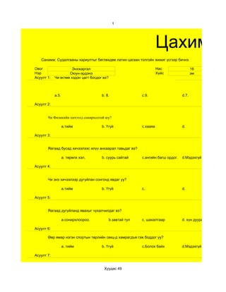 1




                                                                      Цахим су
   Санамж: Судалгааны хариултыг бөглөхдөө латин цагаан толгойн жижиг үсгээр бичнэ.

Овог                  Энхжаргал                                       Нас                 16
Нэр                 Оюун-эрдэнэ                                       Хүйс                эм
Асуулт 1:   Чи өглөө хэдэн цагт босдог вэ?



            a.5.                      b. 8.                 c.9.                   d.7.

Асуулт 2:


       Чи Физикийн хичээлд сонирхолтой юу?

                   a.тийм             b. Үгүй               c.хааяа                d.

Асуулт 3:


       Яагаад бусад хичээлээс илүү анхаарал тавьдаг вэ?

                   a. төрөлх хэл.     b. суурь сайтай       c.ангийн багш ордог.   d.Мэдэхгүй

Асуулт 4:


       Чи энэ хичээлээр дугуйлан сонгонд явдаг уу?

                   a.тийм             b. Үгүй               c.                     d.

Асуулт 5:


       Яагаад дугуйланд явахыг чухалчилдаг вэ?

                   a.сонирхлоороо.           b.завтай тул   c. шахалтаар           d. хүн дуурайж

Асуулт 6:

       Өөр ямар нэгэн спортын төрлийн секц-д хамрагдъя гэж боддог уу?

                   a. тийм            b. Үгүй               c.Болох байх           d.Мэдэхгүй

Асуулт 7:


                                       Хуудас 49
 