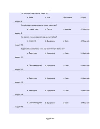 2
       Та хичээлээ сайн ойлгож байна уу?

              a. Тийм               b. Үгүй              c.Бага зэрэг   d.Дунд

Асуулт 8:

       Гэрийн даалгавраа ихэвчлэн хаана хийдэг вэ?

              a. Номын санд         b. Гэртээ            c. Ангидаа     d. Хийдэггүй

Асуулт 9:

       Хичээлийн техник хэрэгсэл хэр хангалттай вэ?

              a. Мэдэхгүй           b. Дунд зэрэг        c. Сайн        d. Маш сайн

Асуулт 10:

       Сурах үйл ажиллагаанл чинь хэр амжилт гарч байна вэ?

              a. Тааруухан          b. Дунд зэрэг        c. Сайн        d. Маш сайн

Асуулт 11:




              a. Ойлгомж муутай     b. Дунд зэрэг        c. Сайн        d. Маш сайн

Асуулт 12:




              a. Тааруухан          b. Дунд зэрэг        c. Сайн        d. Маш сайн

Асуулт 13:




              a. Тааруухан          b. Дунд зэрэг        c. Сайн        d. Маш сайн

Асуулт 14:




              a. Ойлгомж муутай     b. Дунд зэрэг        c. Сайн        d. Маш сайн

Асуулт 15:




                                     Хуудас 62
 