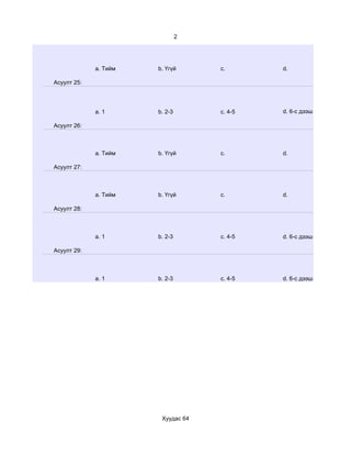 2




             a. Тийм   b. Үгүй      c.       d.

Асуулт 25:




             a. 1      b. 2-3       c. 4-5   d. 6-с дээш

Асуулт 26:



             a. Тийм   b. Үгүй      c.       d.

Асуулт 27:



             a. Тийм   b. Үгүй      c.       d.

Асуулт 28:



             a. 1      b. 2-3       c. 4-5   d. 6-с дээш

Асуулт 29:



             a. 1      b. 2-3       c. 4-5   d. 6-с дээш




                        Хуудас 64
 