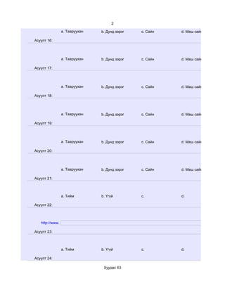 2

                 a. Тааруухан   b. Дунд зэрэг   c. Сайн   d. Маш сайн

Асуулт 16:




                 a. Тааруухан   b. Дунд зэрэг   c. Сайн   d. Маш сайн

Асуулт 17:




                 a. Тааруухан   b. Дунд зэрэг   c. Сайн   d. Маш сайн

Асуулт 18:




                 a. Тааруухан   b. Дунд зэрэг   c. Сайн   d. Маш сайн

Асуулт 19:




                 a. Тааруухан   b. Дунд зэрэг   c. Сайн   d. Маш сайн

Асуулт 20:




                 a. Тааруухан   b. Дунд зэрэг   c. Сайн   d. Маш сайн

Асуулт 21:



                 a. Тийм        b. Үгүй         c.        d.

Асуулт 22:



   http://www.

Асуулт 23:



                 a. Тийм        b. Үгүй         c.        d.

Асуулт 24:

                                 Хуудас 63
 