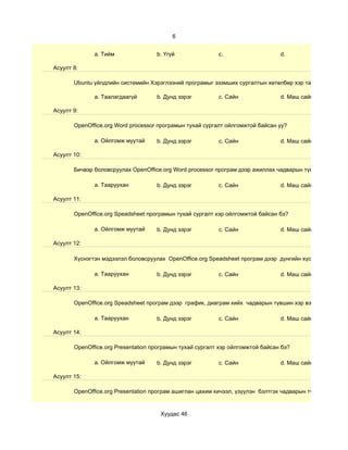6


              a. Тийм               b. Үгүй               c.                    d.

Асуулт 8:

       Ubuntu үйлдлийн системийн Хэрэглээний програмыг эзэмших сургалтын хөтөлбөр хэр таалагдсан бэ?

              a. Таалагдаагүй       b. Дунд зэрэг         c. Сайн               d. Маш сайн

Асуулт 9:

       OpenOffice.org Word processor програмын тухай сургалт ойлгомжтой байсан уу?

              a. Ойлгомж муутай     b. Дунд зэрэг         c. Сайн               d. Маш сайн

Асуулт 10:

       Бичвэр боловсруулах OpenOffice.org Word processor програм дээр ажиллах чадварын түвшин хэр вэ?

              a. Тааруухан          b. Дунд зэрэг         c. Сайн               d. Маш сайн

Асуулт 11:

       OpenOffice.org Speadsheet програмын тухай сургалт хэр ойлгомжтой байсан бэ?

              a. Ойлгомж муутай     b. Дунд зэрэг         c. Сайн               d. Маш сайн

Асуулт 12:

       Хүснэгтэн мэдээлэл боловсруулах OpenOffice.org Speadsheet програм дээр дүнгийн хүснэгт гэх мэт су

              a. Тааруухан          b. Дунд зэрэг         c. Сайн               d. Маш сайн

Асуулт 13:

       OpenOffice.org Speadsheet програм дээр график, диаграм хийх чадварын түвшин хэр вэ?

              a. Тааруухан          b. Дунд зэрэг         c. Сайн               d. Маш сайн

Асуулт 14:

       OpenOffice.org Presentation програмын тухай сургалт хэр ойлгомжтой байсан бэ?

              a. Ойлгомж муутай     b. Дунд зэрэг         c. Сайн               d. Маш сайн

Асуулт 15:

       OpenOffice.org Presentation програм ашиглан цахим хичээл, үзүүлэн бэлтгэх чадварын түвшин хэр вэ?


                                     Хуудас 46
 
