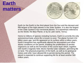 Earth matters Earth (or the Earth) is the third planet from the Sun and the densest and fifth-largest of the eight planets in the Solar System. It is also the largest of the Solar System's four terrestrial planets. It is sometimes referred to as the World, the Blue Planet, or by its Latin name, Terra.] Home to millions of species including humans, Earth is currently the only astronomical body where life is known to exist. The planet formed 4.54 billion years ago, and life appeared on its surface within a billion years. Earth's biosphere has significantly altered the atmosphere and other abiotic conditions on the planet, enabling the proliferation of aerobic organisms as well as the formation of the ozone layer which, together with Earth's magnetic field, blocks harmful solar radiation, permitting life on land. The physical properties of the Earth, as well as its geological history and orbit, have allowed life to persist during this period. The planet is expected to continue supporting life for at least another 500 million years. 