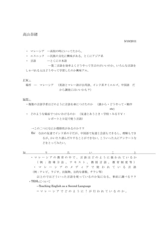 高山奈緖
                                                       　5/10/2011


 ・ マレーシア　―高校の時にいってたから。
 ・ エスニック　―民族の文化に興味がある。とくにアジア系
 ・ 言語　　　　―とくに日本語
    　　　　　　―第二言語を効率よくどうやって学ぶのがいいのか、いろんな言語を
 しゃべれる人はどうやって学習したのか興味アル。


ＦＷ：
　場所　―　マレーシア　（英語とマレー語が公用語、インド系タミエルゴ、中国語　だ
                     から調査にはいいかも？）


疑問：
　・複数の言語学者はどのように言語を身につけたのか　（誰から・どうやって・順序
                                                etc）
 ・ どのような場面でつかいわけるのか　（友達とあうとき・学校・みるＴＶ・
               レポートと日記で使う言語）


　　　→この二つになにか関係性があるのか？？　
　　　Ex:　なおの友達でインド系の子だが、中国語で友達と会話もできるし、理解もでき
         るが、かいたり読んだりすることができない。こういった人にアンケートな
         どをとってみたい。


知          り              た              い      こ              と
　　・マレーシアの教育の中で、言語はどのように扱われているか
　 　 　 （ 例 ： 指 導 方 法 、 テ キ ス ト 、 教 授 言 語 、 教 育 制 度 等 ）
　 　 ・ マ レ ー シ ア の メ デ ィ ア で 使 わ れ て い る 言 語
　　　（例：テレビ、ラジオ、出版物、公的な書類、チラシ等）
      以上のではどういった言語を使っているのか気になる。事前に調べる？？
　　・TESL について
      ―Teaching English as a Second Language　
      ― マ レ ー シ ア で ど の よ う に ↑ が 行 わ れ て い る の か 。 　 　
 