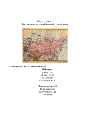                                                



                                                 Карта россий 
                       Россия является самой большой страной мира




Напишите все, что вы знаете о Россий.
                                 О Природе
                                 о культуре
                                об искусстве
                                 об историй
                              о политике и.т.д.

                                                  Число страниц­ 20
                                                   Фонт­ arial mon
                                                  Размер фонта­ 12
                                                     Заголовок.
 