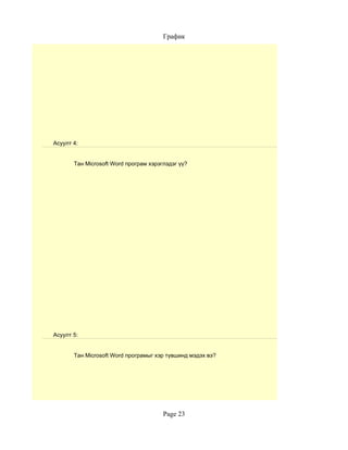 График




Асуулт 4:


       Тан Microsoft Word програм хэрэглэдэг үү?




Асуулт 5:


       Тан Microsoft Word програмыг хэр түвшинд мэдэх вэ?




                                       Page 23
 
