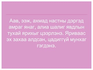 Аав, ээж, ахмад настны дэргэд амраг янаг, алиа шалиг явдлын тухай ярихыг цээрлэнэ. Яриваас эх захаа алдсан, цадиггүй мунхаг гэгдэнэ. 