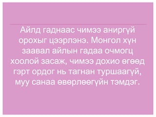 Айлд гаднаас чимээ аниргүй орохыг цээрлэнэ. Монгол хүн заавал айлын гадаа очмогц хоолой засаж, чимээ дохио өгөөд гэрт ордог нь тагнан туршаагүй, муу санаа өвөрлөөгүйн тэмдэг. 