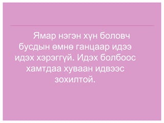 Ямар нэгэн хүн боловч бусдын өмнө ганцаар идээ идэх хэрэггүй. Идэх болбоос хамтдаа хуваан идвээс зохилтой. 