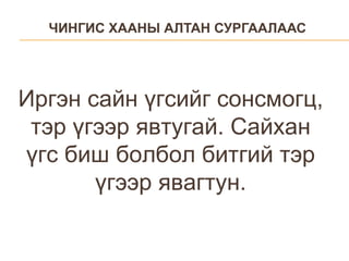 ЧИНГИС ХААНЫ АЛТАН СУРГААЛААС Иргэн сайн үгсийг сонсмогц, тэр үгээр явтугай. Сайхан үгс биш болбол битгий тэр үгээр явагтун. 