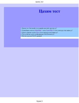 Цахим_тест




                           Цахим тест


1. Цахим тест бөглөхийн тулд өөрийн анкетийг оруулна уу?
2. Хувилбараа сонгоод Хувилбар 1 эсвэл Хувилбар 2 гэсэн товчлуур дээр дарна уу?
3. Дүнгээ харахыг хүсвэл Дүн гэсэн товчлуур дээр дарна уу?
4. Тестээ бөглөх үедээ үсгийн фонтыг USA болгоно уу?
5. Бөглөж дуусаад Ctrl+S дараарай




                        Хуудас 3
 