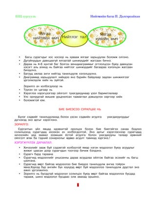 БЗЦ сургууль                                                                Нийгмийн багш П. Дэлгэрсайхан 




                  Ялгаа                                               Ялгаа
               нийтийн өмч Нийтлэг тал                              хувийн өмч



   •    Багш сурагчдыг хос хосоор нь хувааж ялгааг харьцуулах боломж олгоно.
   •   Дугуйнуудын давхцаагүй ялгаатай шинжүүдийг жагсаан бичнэ.
   •   Дараа нь 4-6 хүнтэй баг болгон венндиаграммыг огтлолцсон буюу давхцсан
       хэсэгт аль алинд нь байгаа нийтлэг шинжүүдийг багаараа хэлэлцэн жагсаан
       бичүүлнэ.
   •   Багууд ажлаа анги нийтэд танилцуулж хэлэлцүүлнэ.
   •   Диаграммд харьцуулалт хийхдээ янз бүрийн байдлаар задлан шинжилгээг
       үргэлжлүүлж хийх нь зүйтэй.

       Зорилго ач холбогдлоор нь
   •   Түүхэн он цагаар нь
   •   Хэрэглээ хэрэгцээгээр ойлголт тухагдахуунаар үзэл баримтлалаар
   •   Улс орнуудтай жишиж урьдчилсан таамаглал дэвшүүлэх зэргээр хийх
   •   боломжтой юм.


                                     БИЕ БИЕЭСЭЭ СУРАЛЦАХ НЬ

  Бүлэг сэдвийг танилцуулахад болон үзсэн сэдвийн агуулга                     ухагдахуунуудыг
дүгнэхэд энэ аргыг хэрэглэнэ.
ЗОРИЛГО:
  Сургалтын үйл явцад идэвхитэй оролцох болон бие биетэйгээ санаа бодлоо
солилцоход сурагчдад ихээхэн ач холбогдолтой. Энэ аргыг хэрэглэснээр сурагчдад
хичээлийн үед заавал эзэмших ёстой агуулга болон ухагдахууны талаар ерөнхий
ойлголт өгөх ба тэдний сонирхолыг өдөөэ асуулт тавихад хүргэнэ.!
ХЭРЭГЖҮҮЛЭХ ДАРААЛАЛ:
   •   Хичээлийг зааж буй сэдэвтэй холбоотой ямар нэгэн мэдээлэл буюу асуудлыг
       жижиг цаасан дээр сурагчдын тоогоор бичиж бэлдэнэ.
   •   Сурагч бүрд тараана
   •   Сурагчид мэдээллийг уншсанны дараа асуудлаа ойлгож байгаа эсэхийг нь багш
       шалгана.
   •   Сурагчид өөрт байгаа мэдээллээ бие биедээ танилцуулж ангиа тойрон
       явна.Хүүхэд бүр ангийн бүх хүүхдэд өөрт буй мэдээллээ танилцуулж дуустал энэ
       ажил үргэлжилнэ.
   •   Зорилго нь бусадтай мэдээлэл солилцох буюу өөрт байгаа мэдээллээ бусдад
       тарааж, шинэ мэдээлэл бусдаас олж авахад оршино.

                                                     6
 