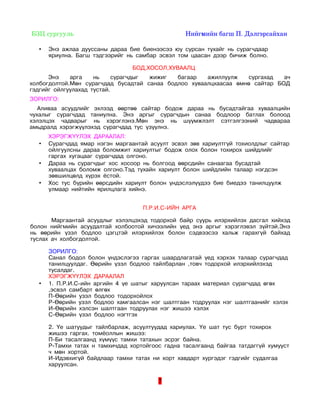  БЗЦ сургууль                                                                Нийгмийн багш П. Дэлгэрсайхан 

   •   Энэ ажлаа дууссаны дараа бие биенээсээ юу сурсан тухайг нь сурагчдаар
       яриулна. Багш тэдгээрийг нь самбар эсвэл том цаасан дээр бичиж болно.

                                          БОД,ХОСОЛ,ХУВААЛЦ
      Энэ    арга    нь     сурагчдыг жижиг  багаар   ажиллуулж   сургахад   ач
холбогдолтой.Мөн сурагчдад бусадтай санаа бодлоо хуваалцхаасаа өмнө сайтар БОД
гэдгийг ойлгуулахад тустай.
ЗОРИЛГО:
   Аливаа асуудлийг эхлээд өөртөө сайтар бодож дараа нь бусадтайгаа хуваалцийн
чухалыг сурагчдад таниулна. Энэ аргыг сурагчдын санаа бодлоор батлах болоод
хэлэлцэх чадварыг нь хэрэглэнэ.Мөн энэ нь шүүмжлэлт сэтгэлгээний чадвараа
амьдралд хэрэгжүүлэхэд сурагчдад тус үзүүлнэ.
       ХЭРЭГЖҮҮЛЭХ ДАРААЛАЛ:
   •   Сурагчдад ямар нэгэн маргаантай асуулт эсвэл зөв хариултгүй тохиолдлыг сайтар
       ойлгуулсны дараа боломжит хариултыг бодож олох болон тохирох шийдлийг
       гаргах хугацааг сурагчдад олгоно.
   •   Дараа нь сурагчдыг хос хосоор нь болгоод өөрсдийн санаагаа бусадтай
       хуваалцах боломж олгоно.Тэд тухайн хариулт болон шийдлийн талаар нэгдсэн
       зөвшилцөлд хүрэх ёстой.
   •   Хос тус бүрийн өөрсдийн хариулт болон үндэслэлүүдээ бие биедээ танилцуулж
       улмаар нийтийн ярилцлага хийнэ.


                                              П.Р.И.С-ИЙН АРГА

       Маргаантай асуудлыг хэлэлцэхэд тодорхой байр суурь илэрхийлэх дасгал хийхэд
болон нийгмийн асуудалтай холбоотой хичээлийн үед энэ аргыг хэрэглэвэл зүйтэй.Энэ
нь өөрийн үзэл бодлоо цэгцтэй илэрхийлэх болон сэдвээсээ хальж гарахгүй байхад
туслах ач холбогдолтой.

       ЗОРИЛГО:
       Санал бодол болон үндэслэгээ гаргах шаардлагатай үед хэрхэх талаар сурагчдад
       танилцуулдаг. Өөрийн үзэл бодлоо тайлбарлан ,товч тодорхой илэрхийлэхэд
       тусалдаг.
       ХЭРЭГЖҮҮЛЭХ ДАРААЛАЛ
   •   1. П.Р.И.С-ийн аргийн 4 үе шатыг харуулсан тараах материал сурагчдад өгөх
       ,эсвэл самбарт өлгөх
       П-Өөрийн узэл бодлоо тодорхойлох
       Р-Өөрийн узэл бодлоо хамгаалсан нэг шалтгаан тодруулах нэг шалтгаанийг хэлэх
       И-Өөрийн хэлсэн шалтгаан тодруулах нэг жишээ хэлэх
       С-Өөрийн үзэл бодлоо нэгтгэх

       2. Үе шатуудыг тайлбарлаж, асуултуудад хариулах. Үе шат тус бурт тохирох
       жишээ гаргах. томёoллын жишээ:
       П-Би тасалгаанд хүмүүс тамхи татахын эсрэг байна.
       Р-Тамхи татах н тамхичдад хортойгоос гадна тасалгаанд байгаа татдаггүй хумууст
       ч мөн хортой.
       И-Идэвхигүй байдлаар тамхи татах ни хорт хавдарт хургэдэг гэдгийг судалгаа
       харуулсан.

                                                     7
 
