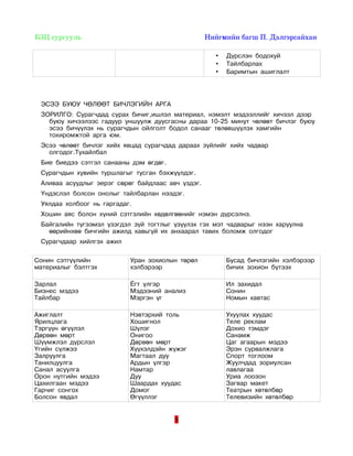  БЗЦ сургууль                                                                Нийгмийн багш П. Дэлгэрсайхан 

                                                                    •   Дүрслэн бодохуй
                                                                    •   Тайлбарлах
                                                                    •   Баримтын ашиглалт




   ЭСЭЭ БУЮУ ЧӨЛӨӨТ БИЧЛЭГИЙН АРГА
   ЗОРИЛГО: Сурагчдад сурах бичиг,ишлэл материал, нэмэлт мэдээллийг хичээл дээр
     буюу хичээлээс гадуур уншуулж дуусгасны дараа 10-25 минут чөлөөт бичлэг буюу
     эсээ бичүүлэх нь сурагчдын ойлголт бодол санааг төлөвшүүлэх хамгийн
     тохиромжтой арга юм.
   Эсээ чөлөөт бичлэг хийх явцад сурагчдад дараах зүйлийг хийх чадвар
     олгодог.Тухайлбал
   Бие биедээ сэтгэл санааны дэм өгдөг.
   Сурагчдын хувийн туршлагыг тусган бэхжүүлдэг.
   Аливаа асуудлыг эерэг сөрөг байдлаас авч үздэг.
   Үндэслэл болсон онолыг тайлбарлан нээдэг.
   Уялдаа холбоог нь гаргадаг.
   Хошин аяс болон хүний сэтгэлийн хөдөлгөөнийг нэмэн дүрсэлнэ.
   Байгалийн түгээмэл үзэгдэл зүй тогтлыг үзүүлэх гэх мэт чадварыг нээн харуулна
     өөрийнхөө бичгийн ажилд хавьгүй их анхаарал тавих боломж олгодог
   Сурагчдаар хийлгэх ажил

Сонин сэтгүүлийн                    Уран зохиолын төрөл                 Бусад бичлэгийн хэлбэрээр
материалыг бэлтгэх                  хэлбэрээр                           бичих зохион бүтээх

Зарлал                              Ёгт үлгэр                           Ил захидал
Бизнес мэдээ                        Мэдээний анализ                     Сонин
Тайлбар                             Мэргэн үг                           Номын хавтас

Ажиглалт                            Нэвтэрхий толь                      Ухуулах хуудас
Ярилцлага                           Хошигнол                            Теле реклам
Тэргүүн өгүүлэл                     Шүлэг                               Дохио тэмдэг
Дөрвөн мөрт                         Онигоо                              Санамж
Шүүмжлэл дүрслэл                    Дөрвөн мөрт                         Цаг агаарын мэдээ
Үгийн сүлжээ                        Хүүхэлдэйн жүжэг                    Эрэн сурвалжлага
Залруулга                           Магтаал дуу                         Спорт тоглоом
Танилцуулга                         Ардын үлгэр                         Жуулчдад зориулсан
Санал асуулга                       Намтар                              лавлагаа
Орон нутгийн мэдээ                  Дуу                                 Уриа лоозон
Цахилгаан мэдээ                     Шаардах хуудас                      Загвар макет
Гарчиг сонгох                       Домог                               Театрын хөтөлбөр
Болсон явдал                        Өгүүллэг                            Телевизийн хөтөлбөр


                                                     9
 