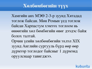 Хөлбөмбөгийн түүх Хамгийн анх МЭӨ 2-3-р зуунд Хятадад тоглож байсан. Мөн Ромын үед тоглож байсан Харпастум хэмээх тоглоом нь өнөөгийн хөл бөмбөгийн өвөг дээдэс байж болох талтай. Орчин үеийн хөлбөмбөгийн эхлэл XIX зуунд Английн сургууль бүрд өөр өөр дүрмээр тоглодог байсныг 1 дүрмэнд оруулснаар тавигджээ. 