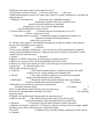 14.Өрнөдөд нэрд гарсан сөрөг соёлын жишээ аль нь вэ? 
а. Богема буюу задгай сэхээтнүүд     в. 60­70 аад оны хиппи         с. Бүгд зөв 
15.Нийгэмийн амьдралд соёлын эзлэх байр суурь, гүйцэтгэх үүргийг тайлбарладаг үзлүүдийг зөв 
харгалзуулна уу? 
  1. Марксист үзэл баримтлал             а.Чухамдаа соёл л нийгмийн амьдралд  
                                                    тодорхойлогч үүргийг гүйцэтгэж, түүний бүхэллэг 
                                        шинж ба хөгжлийг нөхцөлдүүлж, нийгмийн 
                            амьдралын бүх хүрээ, түүн дотроос эдийн засгийн 
                 хүрээнд шийдвэрлэгч нөлөө үзүүлдэг.
2. Соёлын гүйцэтгэх үүрэг            в. Соёлын хүмүүжил боловсролын, нэгтгэгч ба                
                                   салгагч, зохицуулагч гэх мэт  
        3. Өрнөдийн нийгэм судлаачид    с. Нийгмийн амьдралд тодорхойлогч үүргийг үзэл              
                                                       баримтлал материал баялгийн үйлдвэрлэл            
                                           гүйцэтгэдэг гэж үздэг юм.  
16. “Энхийн төлөө түншлэл” хөтөлбөрийг боловсруулан дэлхийн энх тайвны  төлөө ажиллах 
болсон олон улсын байгууллага аль нь вэ? 
а. НАТО            в. АПЕК            с. АСЕАН  
17.Олон улсын харилцааг тайлбарладаг.... онол ёсоор олон улсын харилцааны мөн чанар бол 
тусгаар улсуудын өөрийгөө хамгаалах, сонирхлоо хэрэгжүүлэх эрмэлзэл, өрсөлдөөн, хүчний 
тэнцвэр зэргээр тодорхойлогдоно. 
а.  Реалист                                          в. Идеалист   
18.Монгол улс НҮБ­д гишүүнээр элссэнээр ямар үр дагаварт хүрсэн бэ? 
а. Монгол улс тусгаар тогтнол, бүрэн эрх байдлынхаа баталгааг олсон. 
в. Монгол улс олон улсын хамтын үйл хэрэгт хувь нэмэр оруулах өргөн боломж нээгдсэн. 
с. Дээрх бүгд        D.  Зөвхөн В хариулт зөв
19.Өгөгдлийг зөв харгалзуулна уу.  
а. Уламжлал                       1. Бие хүний төлөвших процесс, түүний үр дүнд буюу бие хүний  
                                    эзэмшсэн мэдлэг, чадвар, амьдрах арга чадварын цогц.   
 в. Зан үйл                          2. Урт удаан хугацааны туршид үеэс үед дамжсан,хүмүүсийн 
                                   амьдрал үйл ажиллагааны салшгүй нөхцөл
  с. Нийгэмшил                  3. Тодорхой хэмжээгээр хамтын мэдрэмж төрүүлдэг,хэвшмэл           
                                   болон бэлгэдлийн шинжтэй үйлдлүүдийн цогц.            D.Боловсрол 
4. Нийгмийн зүгээс дэмжигдэн хүндлэгднэ хамгаалагдсан 
           үйлдлийн томоохон загвар.                                                      е. Ёс заншил                       5. 
Хүнээс тухайн нийгэмд амжилттай үйл ажиллагаа явуулахад                                                            хэрэг 
болохуйц зан төлөвийн шинж, нийгмийн хэм хэмжээ,                                                        үнэт зүйлсийн 
томоохон загвар.                                                        
20.Төрийн  чиг үүргийн онцлог шинжүүдийг зөв харгалзуулна уу? 
а. Нийтлэг эрх ашиг        1. Эрх зүйн болон бусад арга хэрэгслээр хамгаалагдаж, 
                                 баталгаажсан байхаас гадна төр оршиж буйн утга учир болдог.
в. Зайлшгүй                    2. Үндэсний язгуур эрх ашигт үйлчилж,түүнийг хамгаалдаг. 
с. Байнгын, тогтвортой, тасралтгүй   3. Улсын нутаг дэвсгэр, хүн амыг бүхэлд нь хамарч  төрийн 
бүх байгууллага, албан тушаалтан түүнд  захирагдмал байна.                    
d.Түгээмэл                                  4. Төрийн дэглэм, хөгжлийн төвшин, удирдлагын хэлбэр зэргээр 
үл хамаарна. 
 