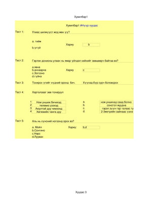 Хувилбар1


                                        Хувилбар1 #Нүүр хуудас

Тест 1:       Улиас шилмүүст мод мөн үү? 


              а. тийм
                                        Хариу                b
              b.үгүй



Тест 2:       Гэрлэн дохионы улаан нь ямар үйлдэл хийхийг зөвшөөрч байгаа вэ?

              a.явна
              b.анхаарна                Хариу         c
              c.Зогсоно
              d.гүйнэ

Тест 3:       Тохирох үгийг нүдний оронд  бич.        Хүүхэд бүр сурч боловсрох


Тест 4:       Харгалзааг зөв тохируул


          1      Ном уншиж бичихэд                    а.           ном уншихад саад болно 
          2        телевиз үзэхэд                     b.                сонсгол муудна
          3     Аюултай дуу чимээнд                   c.            гэрэл зүүн гар талаас туссан байна 
          4      Хөгжмийн чанга дуу                   d.           2­3метрийн зайнаас үзнэ


Тест 5:       Аль нь хүнсний ногоонд орох вэ?

              а. Мойл                      Хариу:     b,d
              b.Сонгино
              c.Нэрс
              d.Лууван




                                                 Хуудас 3
 