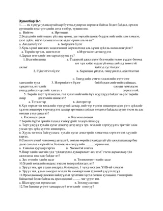 Хувилбар В-1
1.…..ньхүмүүсухамсартайгаарбүтээж,хувирганөөрчилжбайгаабодитбайдал,орчлон
ертөнцийнюмсүзэгдлийндээдхэлбэр,түвшинюм.
а.Нийгэмв.Иргэншил
2.Бодгалийннийгэмшихүйлявцөрнөн,зантөрхийншинжбүрдэжнийгмийнхэмхэмжээ,
үнэтзүйлс,итгэлүнэмшлээолжавдагорчинальньвэ?
а.Анхдагчбүлэгв.Хоёрдогчбүлэг
3.Хувьхүнийшилжиххөдөлгөөнийөөрчлөлтөндальхүчинзүйлньнөлөөлөхгүйвэ?
а.Төрийнэргэлт,шинэчлэлтв.Мэргэжлээдээшлүүлэх
4.Дараахөгөгдлийгзөвхаргалзуулнауу?
1.Бүлгийншинжа.Тодорхойажилхэрэгбүтээхийнтөлөөүүсдэгбөгөөд
нэгхүнхийжчадахгүйюмаахийхэдтөвөгтэй
ажлыг                                                       хийхэдтусболдог.
            2.Гүйцэтгэгчбүлэгв.Харилцанүйлдэл,гишүүнчлэл,адилтгалтай

с.Гишүүдийнсэтгэлхөдлөлийнхэрэгцээг
хангахийнтулд 3.Илэрхийлэгчбүлэг                                       бийболдог,нийгмийнсайшаал,
хүндэтгэл,итгэлийг                                                                            олохыгэрмэлзсэн
гишүүдийнхээхүслийгхангахз                                                                           зорилготой.
5.Төрийнгарттулгамдсан,голчухалнийгмийнбүхасуудлуудбайдагньулстөрийн
ямардэглэмийншинжвэ?
            а.Тоталитарв.Авторитор
6.Хүнтөрөлхтөнхөгжлийнтэргүүнийзагвар,нийтээрхүлээнзөвшөөрөгдсөнүнэтзүйлсийг
хүлээнзөвшөөрчхэрэгжүүлэхзамаариргэншилсоёлыннэгдмэлбайдалдхүрнэгэсэнньаль
онолынүзэлсанаавэ?
а.Космоцентризмв.Космополитизм
7.Төрийнбүрэнэрхийнгадаадхэмжүүрийгтодорхойлноуу.
а.Төртулсуудтухайннутагдэвсгэрдээршүүхэрхмэдлийгхэрэгуүүлэхэрхтэйголон
улсынэрхзүйдхүлээнзөвшөөрөх.
в.Хуультогтоохбайгууллагатухайннутагдэвсгэрийнхэмжээндхэрэглэгдэххуулийг
гаргах.
8.Сонгогчхэнийчнөлөөндавтахгүй,зөвхөнөөрийнухамсартайүйлажиллагаагаарбие
даажсаналааилэрхийлэхболомжньсонгуулийн...........зарчимюм.
а.Саналаанууцааргаргахв.Чөлөөтэйсонгох
9.Ямарэдийнзасгийнүед“үйлдвэрлэл­хуваарилалт­захзээл”гэсэндарааллаарүйл
ажиллагааявагдажбайдагвэ?
а.Захзээлийнэдийнзасагв.Төлөвлөгөөтэдийнзасаг
10.Хүнийхөгжлийниндексхэрхэнтодорхойлогдохвэ?
а.Эрүүлэнх,уртудаанамьдрал,боловсрол,1хүндноогдохҮНБ­ийхэмжээ
в.Эрүүлэнх,удаанамьдралмэдлэгбаамьжиргаанытүвшнийүзүүлэлтүүд
11.Өрсөлдөөнөөрдамжиннийлүүлэлтэрэлтийнхүсэлбогинохугацаандтэнцвэрийн
байдалтайболжбайгааньөрсөлдөөний….....чигүүрэгюм.
а.Шалгаруулахпроцессынв.Зохицуулалтын
12.Төвбанкныүүрэгтхамаарахгүйөгөгдлийголноуу?
 