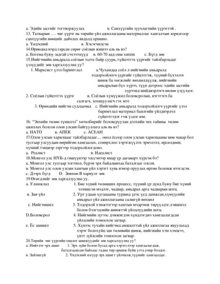 а.Эдийнзасгийгтогтворжуулахв.Санхүүгийнзуучлагчийнүүрэгтэй.
13.Татварын….чигүүрэгньтөрийнүйлажиллагааныматериаллагхангалтынзорилгоор
санхүүгийннөөцийгдайчлахявдалдоршино.
а.Үндэснийв.Хэсэгчилсэн
14.Өрнөдөднэрдгарсансөрөгсоёлынжишээальньвэ?
а.Богемабуюузадгайсэхээтнүүдв.60­70аадоныхиппис.Бүгдзөв
15.Нийгэмийнамьдралдсоёлынэзлэхбайрсуурь,гүйцэтгэхүүргийгтайлбарладаг
үзлүүдийгзөвхаргалзуулнауу?
  1.Марксистүзэлбаримтлала.Чухамдаасоёллнийгмийнамьдралд
                                           тодорхойлогчүүргийггүйцэтгэж,түүнийбүхэллэг
                                                       шинжбахөгжлийгнөхцөлдүүлж,нийгмийн
                                           амьдралынбүххүрээ,түүндотроосэдийнзасгийн
                                                                      хүрээндшийдвэрлэгчнөлөөүзүүлдэг.
2.Соёлынгүйцэтгэхүүрэгв.Соёлынхүмүүжилболовсролын,нэгтгэгчба
                                         салгагч,зохицуулагчгэхмэт
3.Өрнөдийннийгэмсудлаачидс.Нийгмийнамьдралдтодорхойлогчүүргийгүзэл
                                                    баримтлалматериалбаялгийнүйлдвэрлэл           
                                                    гүйцэтгэдэггэжүздэгюм.
16.“Энхийнтөлөөтүншлэл”хөтөлбөрийгболовсрууландэлхийнэнхтайвнытөлөө
ажиллахболсонолонулсынбайгууллагаальньвэ?
а.НАТОв.АПЕКс.АСЕАН
17.Олонулсынхарилцаагтайлбарладаг....онолёсооролонулсынхарилцаанымөнчанарбол
тусгаарулсуудынөөрийгөөхамгаалах,сонирхлоохэрэгжүүлэхэрмэлзэл,өрсөлдөөн,
хүчнийтэнцвэрзэргээртодорхойлогдоно.
а.Реалиств.Идеалист
18.МонголулсНҮБ­дгишүүнээрэлссэнээрямарүрдагавартхүрсэнбэ?
а.Монголулстусгаартогтнол,бүрэнэрхбайдлынхаабаталгааголсон.
в.Монголулсолонулсынхамтынүйлхэрэгтхувьнэмэроруулахөргөнболомжнээгдсэн.
с.ДээрхбүгдD.ЗөвхөнВхариултзөв
19.Өгөгдлийгзөвхаргалзуулнауу.
а.Уламжлал1.Биехүнийтөлөвшихпроцесс,түүнийүрдүндбуюубиехүний
                             эзэмшсэнмэдлэг,чадвар,амьдрахаргачадварынцогц.
в.Занүйл2.Уртудаанхугацаанытуршидүеэсүеддамжсан,хүмүүсийн
                                         амьдралүйлажиллагаанысалшгүйнөхцөл
с.Нийгэмшил3.Тодорхойхэмжээгээрхамтынмэдрэмжтөрүүлдэг,хэвшмэл
                                         болонбэлгэдлийншинжтэйүйлдлүүдийнцогц. 
D.Боловсрол4.Нийгмийнзүгээсдэмжигдэнхүндлэгднэхамгаалагдсан
                                         үйлдлийнтомоохонзагвар.                 
е.Ёсзаншил5.Хүнээстухайннийгэмдамжилттайүйлажиллагааявуулахад
                                         хэрэгболохуйцзантөлөвийншинж,нийгмийнхэмхэмжээ,
                                         үнэтзүйлсийнтомоохонзагвар.                            
20.Төрийнчигүүргийнонцлогшинжүүдийгзөвхаргалзуулнауу?
а.Нийтлэгэрхашиг1.Эрхзүйнболонбусадаргахэрэгслээрхамгаалагдаж,
                 баталгаажсанбайхаасгаднатөроршижбуйнутгаучирболдог.
в.Зайлшгүй2.Үндэснийязгуурэрхашигтүйлчилж,түүнийгхамгаалдаг.
 