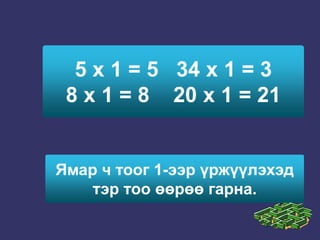 5 х 1 = 5   34 х 1 = 3            8 х 1 = 8    20 х 1 = 21Ямар ч тоог 1-ээр үржүүлэхэд тэр тоо өөрөө гарна.