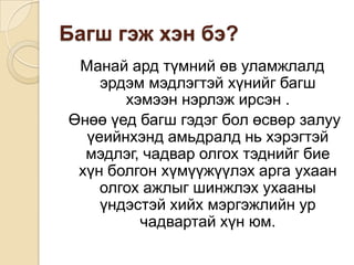Багшгэжхэнбэ? Манайардтүмнийөвуламжлалдэрдэммэдлэгтэйхүнийгбагшхэмээннэрлэжирсэн .Өнөөүедбагшгэдэгболөсвөрзалууүеийнхэндамьдралдньхэрэгтэймэдлэг, чадваролгохтэднийгбиехүнболгонхүмүүжүүлэхаргаухаанолгохажлыгшинжлэхухааныүндэстэйхийхмэргэжлийнурчадвартайхүнюм. 