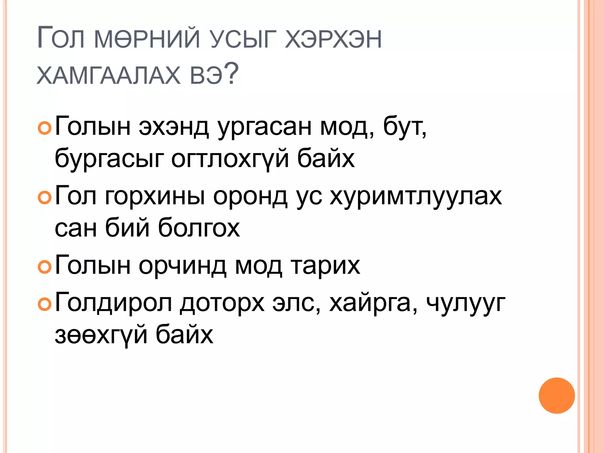ГОЛ МӨРНИЙ УСЫГ ХЭРХЭН
ХАМГААЛАХ ВЭ?

 Голын  эхэнд ургасан мод, бут,
  бургасыг огтлохгүй байх
 Гол горхины оронд ус хуримтлуулах
  сан бий болгох
 Голын орчинд мод тарих
 Голдирол доторх элс, хайрга, чулууг
  зөөхгүй байх
 
