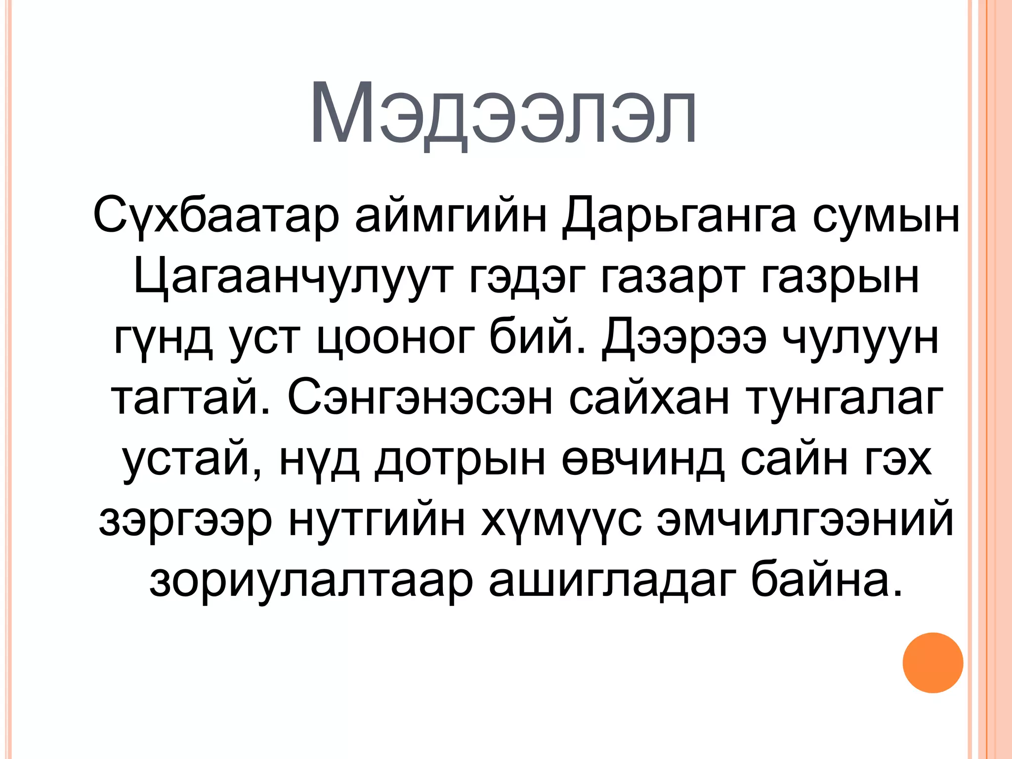 МЭДЭЭЛЭЛ
Сүхбаатар аймгийн Дарьганга сумын
  Цагаанчулуут гэдэг газарт газрын
 гүнд уст цооног бий. Дээрээ чулуун
 тагтай. Сэнгэнэсэн сайхан тунгалаг
 устай, нүд дотрын өвчинд сайн гэх
зэргээр нутгийн хүмүүс эмчилгээний
   зориулалтаар ашигладаг байна.
 