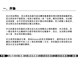 序論理念現實兩者間關係方法的啟示法的規範性結論一、序論自20世紀開始，民主便成為當代政治體制最重要的理念要素與組織原則。民主卻從來不被認為（或很少被認為）是「法律」概念的要素。法治概念或制度，似乎仍然沒有跟民主有什麼必然的關連。至少經驗上看起來，民主與法治仍是兩個相互獨立的概念。本文的要旨在討論民主與法治以及法律概念之間的關係，本文認為，在一個合理多元主義條件已經浮現的現代社會當中，民主、法治與法律概念三者，有必然的概念連結。本文採用的論述方案，是由Kelsen的民主理論著手，運用他自己在有關民主理論著作中的二元（理念與現實）方法，來討論民主理念與法治理念以及法治現實的關係。