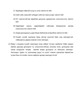 17. Заримдаа хайртай хүнд нь хэлж зэмлэх ёс бий.

     18. Сайн сайн хэвшлийг албадан хийлгэж хэвшүүлдэг зэмлэл бий

     19. Огт зэмлэхгүйгээр өөрийгөө дагуулан дууриалгаж хүмүүжүүлэх зэмлэл
        бий

     20. Хөдөлмөрт   сургах,    хөдөлмөрийн   сайхнаар    бахархуулах      аргаар
        хүмүүжүүлэх зэмлэл бий

     21. Алдаа дутагдалд нь дургүйцэж байгаагаа илэрхийлж зэмлэх ёс бий.

     22. Тухайн хүнийг уурласан буюу уйтгар гунигтай байх үед зэмлэдэгг үй,
        тайвширсны дараа учирлан хэлж зэмлэдэг.

23. Ямар ч нахцөлд хүнийг зэмлэхдээ ихэд тайван тогтуун намбалаг байж намуун
  зөөлөн дуугаар дутагдлыг нь хэтрүүлэхгүйгээр үнэнээр хэлж, дутагдлаа яаж
  засаж залруулах талаар       завлөж алдаа дутагдлыг нь ойлгуулж зэмлэдэг.
  Чингэхдээ “урмыг нь хугалахаар ууцыг нь хугал” хэмээх сургаалаа баримтлан
  гутаах биш сэтгэлийн тэнхээ хайрлах аргаар зэмлэдэг ёстой.
 