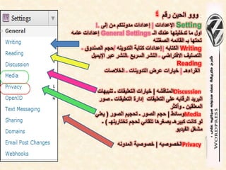 ‫: ووو الحٌن رقم 4‬
           ‫‪ Setting‬اإلعدادات | إعدادات مدونتكم من إلى .!‬
‫اول ما تدخلٌنها عندك الـ ‪ General Settings‬إعدادات عامه‬
                                      ‫تحتها بـ القائمه الصغننه‬
    ‫‪ Writing‬الكتابه | إعدادات كتابة التدوٌنه /حجم الصندوق ـ‬
         ‫التصنٌف االفتراضً ـ النشر السرٌع ـالنشر عبر اإلٌمٌل‬
                                                  ‫‪Reading‬‬
                ‫القراءهـ | خٌارات عرض التدوٌنات ـ الخالصات‬


            ‫‪Discussion‬المناقشه | خٌارات التعلٌقات ـ تنبٌهات‬
            ‫البرٌد الرقابه على التعلٌقات إدارة التعلٌقات ـ صور‬
                                               ‫المعلقٌن ـ وأكثر‬
           ‫‪Media‬وسائط | حجم الصور ـ تحجٌم الصور ( ٌعنً‬
              ‫لو كانت كبٌرهـ ٌصغرها تلقائً لحجم تختارٌنهـ ) ـ‬
                                                  ‫مشغل الفٌدٌو‬

                     ‫‪Privacy‬الخصوصٌه | خصوصٌة المدونه‬
 
