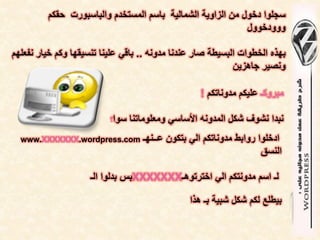 ‫سجلوا دخول من الزاوٌة الشمالٌة باسم المستخدم والباسبورت حقكم‬
                                                            ‫ووودخوول‬

‫بهذه الخطوات البسٌطة صار عندنا مدونه .. باقً علٌنا تنسٌقها وكم خٌار نفعلهم‬
                                                            ‫ونصٌر جاهزٌن‬

                                                   ‫مبروكـ علٌكم مدوناتكم !‬

                          ‫سوا؟‬   ‫نبدا نشوف شكل المدونه األساسً ومعلوماتنا‬
  ‫‪www.XXXXXXX.wordpress.com‬‬         ‫ادخلوا روابط مدوناتكم الً بتكون عــنهـ‬
                                                                     ‫النسق‬

                     ‫لـ اسم مدونتكم الً اخترتوهـ‪XXXXXXX‬بس بدلوا الـ‬

                                                ‫بٌطلع لكم شكل شبٌة بـ هذا‬
 