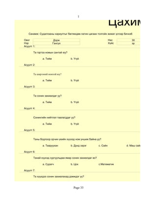 Цахим су
                                          1




   Санамж: Судалгааны хариултыг бөглөхдөө латин цагаан толгойн жижиг үсгээр бичнэ6

Овог                     Дорж                                        Нас         30
Нэр                     Гансүх                                       Хүйс        эр
Асуулт 1:

       Та гэртээ номын сантай юу?

              a. Тийм               b. Үгүй

Асуулт 2:


       Та ширээний номтой юу?

              a. Тийм               b. Үгүй

Асуулт 3:


       Та сонин захиалдаг уу?

              a. Тийм               b. Үгүй

Асуулт 4:


       Сонингийн нийтлэл таалагддаг уу?

              a. Тийм               b. Үгүй

Асуулт 5:


       Таны бодлоор орчин үеийн хүүхэд ном уншиж байна уу?

              a. Тааруухан          b. Дунд зэрэг          c. Сайн           d. Маш сайн

Асуулт 6:

       Танай хүүхэд сургуульдаа ямар сонин захиалдаг вэ?

              a. Сурагч             b. Цох                 c.Математик

Асуулт 7:

       Та хүүхдээ сонин захиалахад дэмждэг үү?



                                      Page 33
 