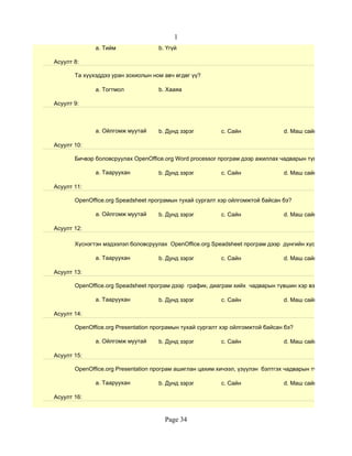 1
              a. Тийм               b. Үгүй

Асуулт 8:

       Та хүүхэддээ уран зохиолын ном авч өгдөг үү?

              a. Тогтмол            b. Хааяа

Асуулт 9:



              a. Ойлгомж муутай     b. Дунд зэрэг         c. Сайн               d. Маш сайн

Асуулт 10:

       Бичвэр боловсруулах OpenOffice.org Word processor програм дээр ажиллах чадварын түвшин хэр вэ?

              a. Тааруухан          b. Дунд зэрэг         c. Сайн               d. Маш сайн

Асуулт 11:

       OpenOffice.org Speadsheet програмын тухай сургалт хэр ойлгомжтой байсан бэ?

              a. Ойлгомж муутай     b. Дунд зэрэг         c. Сайн               d. Маш сайн

Асуулт 12:

       Хүснэгтэн мэдээлэл боловсруулах OpenOffice.org Speadsheet програм дээр дүнгийн хүснэгт гэх мэт су

              a. Тааруухан          b. Дунд зэрэг         c. Сайн               d. Маш сайн

Асуулт 13:

       OpenOffice.org Speadsheet програм дээр график, диаграм хийх чадварын түвшин хэр вэ?

              a. Тааруухан          b. Дунд зэрэг         c. Сайн               d. Маш сайн

Асуулт 14:

       OpenOffice.org Presentation програмын тухай сургалт хэр ойлгомжтой байсан бэ?

              a. Ойлгомж муутай     b. Дунд зэрэг         c. Сайн               d. Маш сайн

Асуулт 15:

       OpenOffice.org Presentation програм ашиглан цахим хичээл, үзүүлэн бэлтгэх чадварын түвшин хэр вэ?

              a. Тааруухан          b. Дунд зэрэг         c. Сайн               d. Маш сайн

Асуулт 16:


                                      Page 34
 