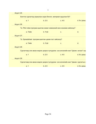 1
Асуулт 25:

       Блогтоо сургалтад зориулсан хэдэн бичлэг, материал оруулсан бэ?

              a. 1                  b. 2-3               c. 4-5                 d. 6-с дээш

Асуулт 26:

       Та Pitivi video програм ашиглан жижиг хэмжээний кино зохиомж хийсэнүү?

              a. Тийм               b. Үгүй              c.                     d.

Асуулт 27:

       Та Spreadsheet програм ашиглан цахим тест хийсэнүү?

              a. Тийм               b. Үгүй              c.                     d.

Асуулт 28:

       Сургалтаар олж авсан мэдлэг дээрээ тулгуурлан энэ хичээлийн жил “Цахим хичээл” хэдийг бэлтгэсэн

              a. 1                  b. 2-3               c. 4-5                 d. 6-с дээш

Асуулт 29:

       Сургалтаар олж авсан мэдлэг дээрээ тулгуурлан энэ хичээлийн жил “Цахим сургалтын хэрэглэгдэхүүн

              a. 1                  b. 2-3               c. 4-5                 d. 6-с дээш




                                      Page 36
 