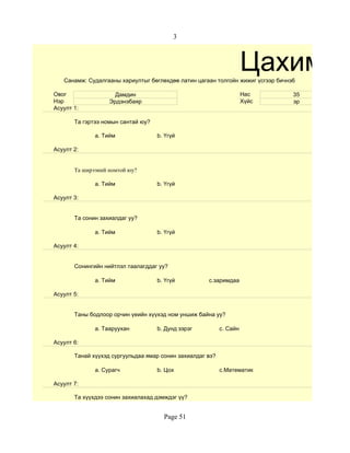 3



                                                                     Цахим су
   Санамж: Судалгааны хариултыг бөглөхдөө латин цагаан толгойн жижиг үсгээр бичнэ6

Овог                 Дамдин                                          Нас         35
Нэр                Эрдэнэбаяр                                        Хүйс        эр
Асуулт 1:

       Та гэртээ номын сантай юу?

              a. Тийм               b. Үгүй

Асуулт 2:


       Та ширээний номтой юу?

              a. Тийм               b. Үгүй

Асуулт 3:


       Та сонин захиалдаг уу?

              a. Тийм               b. Үгүй

Асуулт 4:


       Сонингийн нийтлэл таалагддаг уу?

              a. Тийм               b. Үгүй          c.заримдаа

Асуулт 5:


       Таны бодлоор орчин үеийн хүүхэд ном уншиж байна уу?

              a. Тааруухан          b. Дунд зэрэг          c. Сайн

Асуулт 6:

       Танай хүүхэд сургуульдаа ямар сонин захиалдаг вэ?

              a. Сурагч             b. Цох                 c.Математик

Асуулт 7:

       Та хүүхдээ сонин захиалахад дэмждэг үү?


                                      Page 51
 