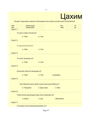 4



                                                                     Цахим суд
   Санамж: Судалгааны хариултыг бөглөхдөө латин цагаан толгойн жижиг үсгээр бичнэ6

Овог                Агваанцэдэн                                      Нас         33
Нэр                 Наранчимэг                                       Хүйс        эм
Асуулт 1:

       Та гэртээ номын сантай юу?

               a. Тийм              b. Үгүй

Асуулт 2:


       Та ширээний номтой юу?

               a. Тийм              b. Үгүй

Асуулт 3:


       Та сонин захиалдаг уу?

               a. Тийм              b. Үгүй

Асуулт 4:


       Сонингийн нийтлэл таалагддаг уу?

               a. Тийм              b. Үгүй            c.заримдаа

Асуулт 5:


            Таны бодлоор орчин үеийн хүүхэд ном уншиж байна уу?

               a. Тааруухан         b. Дунд зэрэг          c. Сайн

Асуулт 6:

       Танай хүүхэд сургуульдаа ямар сонин захиалдаг вэ?

               a. Сурагч            b. Цох                 c.Математик

Асуулт 7:

       Та хүүхдээ сонин захиалахад дэмждэг үү?


                                             Page 57
 