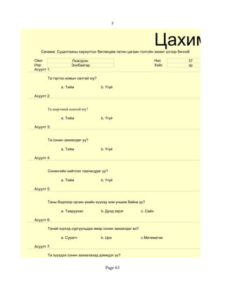 5



                                                                     Цахим су
   Санамж: Судалгааны хариултыг бөглөхдөө латин цагаан толгойн жижиг үсгээр бичнэ6

Овог               Лхасүрэн                                          Нас         37
Нэр                Энхбаатар                                         Хүйс        эр
Асуулт 1:

       Та гэртээ номын сантай юу?

              a. Тийм               b. Үгүй

Асуулт 2:


       Та ширээний номтой юу?

              a. Тийм               b. Үгүй

Асуулт 3:


       Та сонин захиалдаг уу?

              a. Тийм               b. Үгүй

Асуулт 4:


       Сонингийн нийтлэл таалагддаг уу?

              a. Тийм               b. Үгүй

Асуулт 5:


       Таны бодлоор орчин үеийн хүүхэд ном уншиж байна уу?

              a. Тааруухан          b. Дунд зэрэг          c. Сайн

Асуулт 6:

       Танай хүүхэд сургуульдаа ямар сонин захиалдаг вэ?

              a. Сурагч             b. Цох                 c.Математик

Асуулт 7:

       Та хүүхдээ сонин захиалахад дэмждэг үү?


                                      Page 63
 
