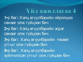 1-р баг: Хэлц өгүүлбэрийн ойролцоо санааг олж гүйцээн бич 2-р баг: Хэлц өгүүлбэрийн эсрэг санааг олж гүйцээн бич 3-р баг:  Хэлц өгүүлбэрийн  төсөөт  утгыг олж гүйцээн бич 4-р баг:  Хэлц өгүүлбэрийн зүйлчилсэн утгыг олж гүйцээн бич 