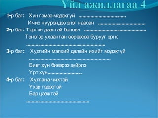 1-р баг:  Хүн гэмээ мэдэхгүй  .................................... Ичих нүүрэндээ элэг наасан  .................................... 2-р баг: Торгон дээлтэй боловч  ............................................... Тэнэгэр ухаантан өөрөөсөө бурууг эрнэ ............................................................ 3-р баг:  Худгийн мэлхий далайн ихийг мэдэхгүй .............................................................. Биет хүн биеэрээ зүйрлэ Үрт хүн.......................... 4-р баг:  Хулгана чихтэй Үхэр гэдэстэй Бар цээжтэй ................................................ 