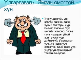 Үлгэрлэвэл :  Ямаан омогтой  хүн  Уур уцааргүй , уян зөөлөн байх нь сайн хүний зөв төрх. Уур биеийг зовооно. Уул морийг зовооно. Галыг гал унтраадаггүйтэй адил уурыг уур дийлэхгүй. Уурласныг уучилж чадах ууч сэтгэлтэй байж л сая уур уцааргүй орчинд амар тайван амьдарна.  