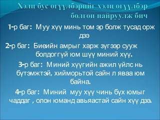 1-р баг:  Муу хүү минь том эр болж тусад орж  дээ 2-р баг:  Биеийн амрыг харж зүгээр сууж  болдоггүй юм шүү миний хүү. 3-р баг:  Миний хүүгийн ажил үйлс нь бүтэмжтэй, хийморьтой сайн л яваа юм байна. 4-р баг:  Миний  муу хүү чинь бүх юмыг чаддаг , олон юманд авьяастай сайн хүү дээ. 