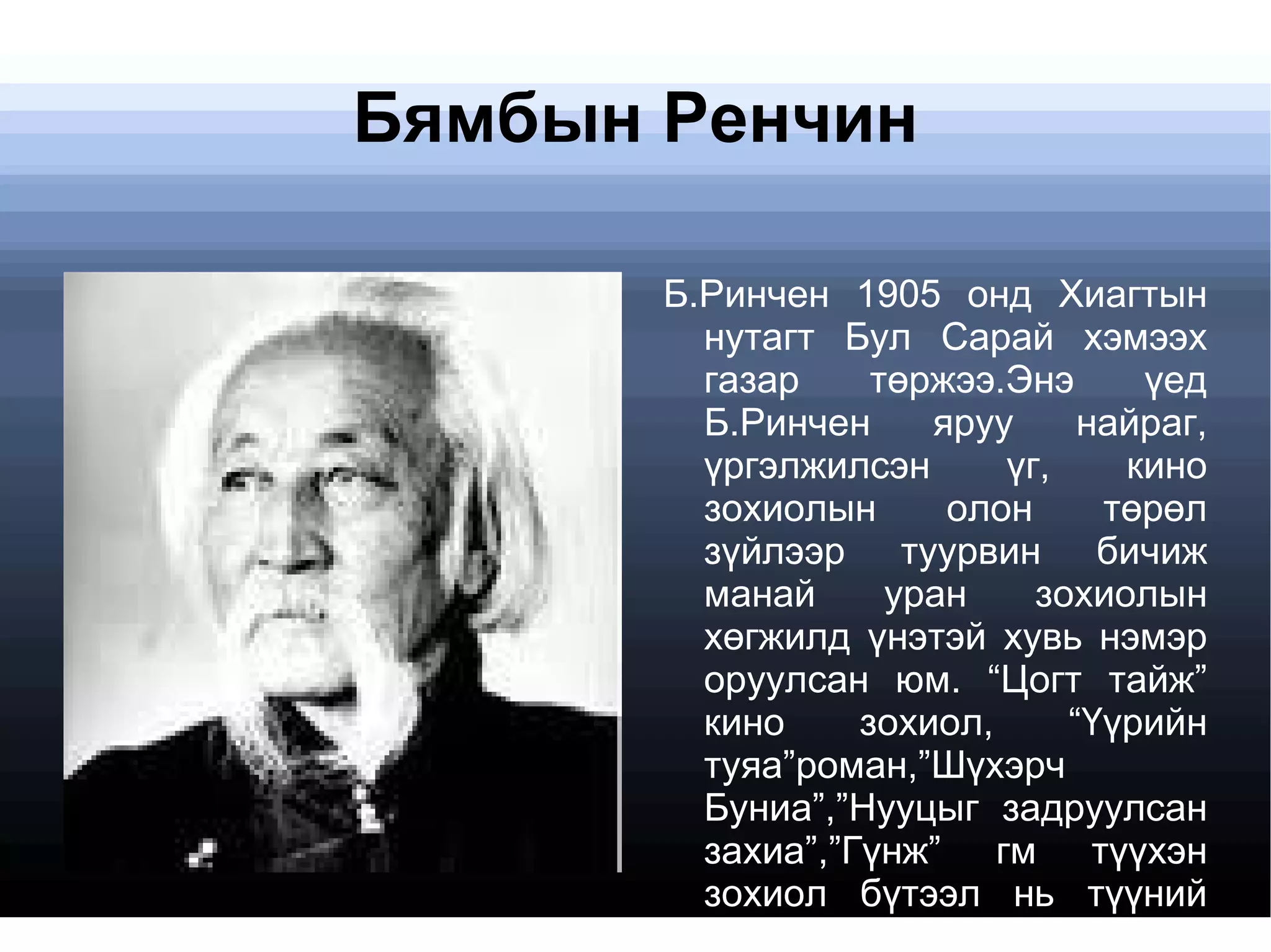Бямбын Ренчин Б.Ринчен 1905 онд Хиагтын нутагт Бул Сарай хэмээх газар төржээ. Энэ үед Б.Ринчен яруу найраг, үргэлжилсэн үг, кино зохиолын олон төрөл зүйлээр туурвин бичиж манай уран зохиолын хөгжилд үнэтэй хувь нэмэр оруулсан юм. “Цогт тайж” кино зохиол, “Үүрийн туяа”роман,”Шүхэрч Буниа”,”Нууцыг задруулсан захиа”,”Гүнж” гм түүхэн зохиол бүтээл нь түүний цогт эх оронч шинж чанарыг давхар илтгэдэг юм 