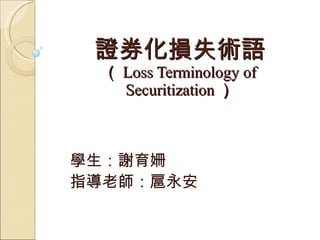 證券化損失術語 （ Loss Terminology of Securitization ） 學生：謝育姍 指導老師：扈永安 