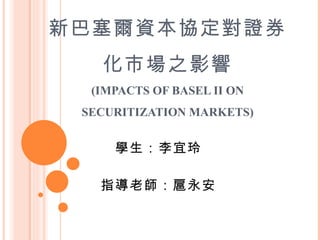 新巴塞爾資本協定對證券化市場之影響 (IMPACTS OF BASEL II ON SECURITIZATION MARKETS) 學生：李宜玲 指導老師：扈永安 