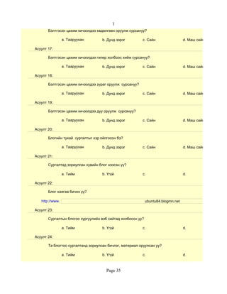1
       Бэлтгэсэн цахим хичээлдээ хөдөлгөөн оруулж сурсануу?

                 a. Тааруухан       b. Дунд зэрэг         c. Сайн                  d. Маш сайн

Асуулт 17:

       Бэлтгэсэн цахим хичээлдээ гипер холбоос хийж сурсануу?

                 a. Тааруухан       b. Дунд зэрэг         c. Сайн                  d. Маш сайн

Асуулт 18:

       Бэлтгэсэн цахим хичээлдээ зураг оруулж сурсануу?

                 a. Тааруухан       b. Дунд зэрэг         c. Сайн                  d. Маш сайн

Асуулт 19:

       Бэлтгэсэн цахим хичээлдээ дуу оруулж сурсануу?

                 a. Тааруухан       b. Дунд зэрэг         c. Сайн                  d. Маш сайн

Асуулт 20:

       Блогийн тухай сургалтыг хэр ойлгосон бэ?

                 a. Тааруухан       b. Дунд зэрэг         c. Сайн                  d. Маш сайн

Асуулт 21:

       Сургалтад зориулсан хувийн блог нээсэн үү?

                 a. Тийм            b. Үгүй               c.                       d.

Асуулт 22:

       Блог хаягаа бичнэ үү?

   http://www.                                               ubuntu84.blogmn.net

Асуулт 23:

       Сургалтын блогоо сургуулийн вэб сайтад холбосон уу?

                 a. Тийм            b. Үгүй               c.                       d.

Асуулт 24:

       Та блогтоо сургалтанд зориулсан бичлэг, материал оруулсан уу?

                 a. Тийм            b. Үгүй               c.                       d.



                                      Page 35
 