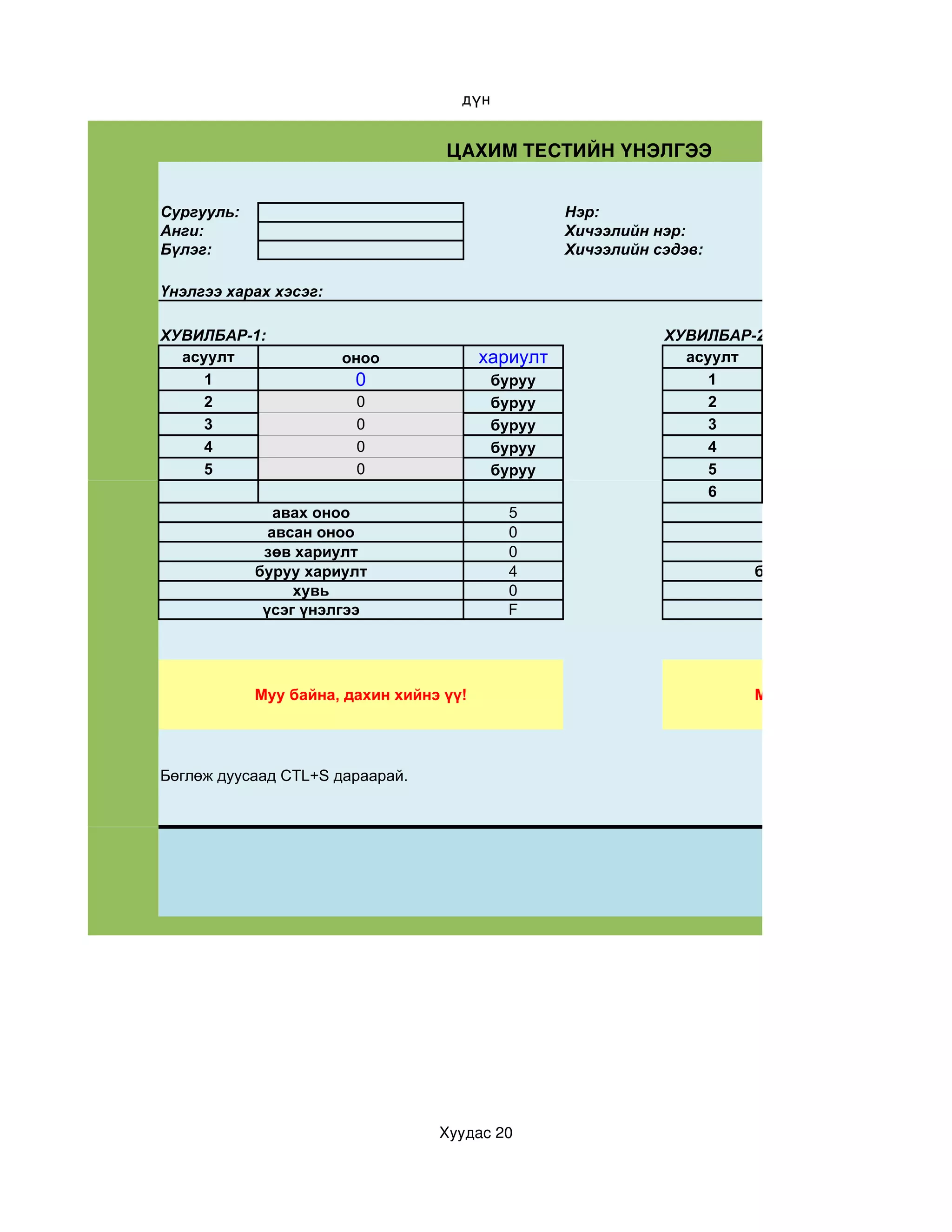 дүн


                                   ЦАХИМ ТЕСТИЙН ҮНЭЛГЭЭ


Сургууль:                                          Нэр:
Анги:                                              Хичээлийн нэр:
Бүлэг:                                             Хичээлийн сэдэв:

Үнэлгээ харах хэсэг:

ХУВИЛБАР-1:                                                   ХУВИЛБАР-2:
  асуулт               оноо              хариулт                асуулт
     1                  0                  буруу                   1
     2                  0                  буруу                   2
     3                  0                  буруу                   3
     4                  0                  буруу                   4
     5                  0                  буруу                   5
                                                                   6
               авах оноо                    5                             авах оноо
              авсан оноо                    0                            авсан оноо
             зөв хариулт                    0                           зөв хариулт
            буруу хариулт                   4                          буруу хариулт
                 хувь                       0                               хувь
             үсэг үнэлгээ                   F                           үсэг үнэлгээ




            Муу байна, дахин хийнэ үү!                                 Муу байна, дахин хийнэ ү




Бөглөж дуусаад CTL+S дараарай.




                                  Хуудас 20
 