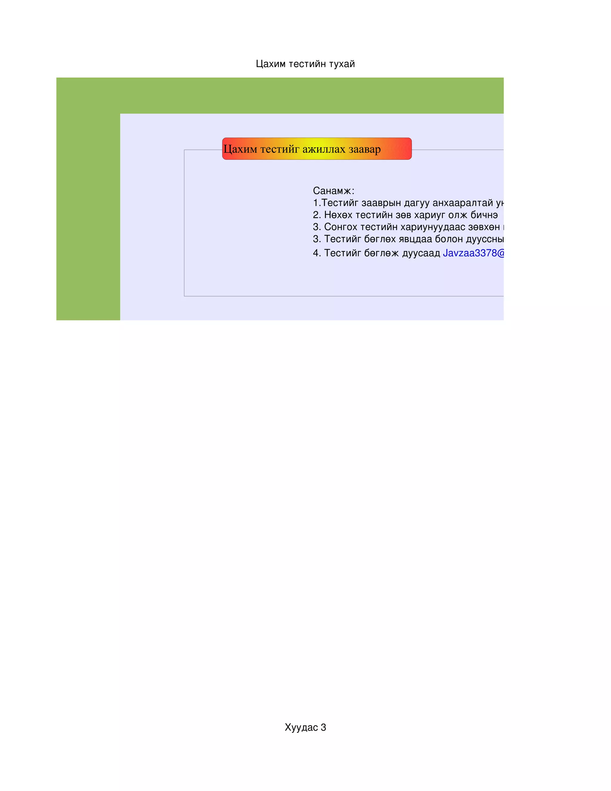 Цахим тестийн тухай




Цахим тестийг ажиллах заавар


               Санамж:
               1.Тестийг зааврын дагуу анхааралтай уншиж бөгөлнө үү
               2. Нөхөх тестийн зөв хариуг олж бичнэ
               3. Сонгох тестийн хариунуудаас зөвхөн нэг нь  зөв болохыг анх
               3. Тестийг бөглөх явцдаа болон дууссны дараа заавал хадгала
               4. Тестийг бөглөж дуусаад Javzaa3378@yahoo.com




          Хуудас 3
 