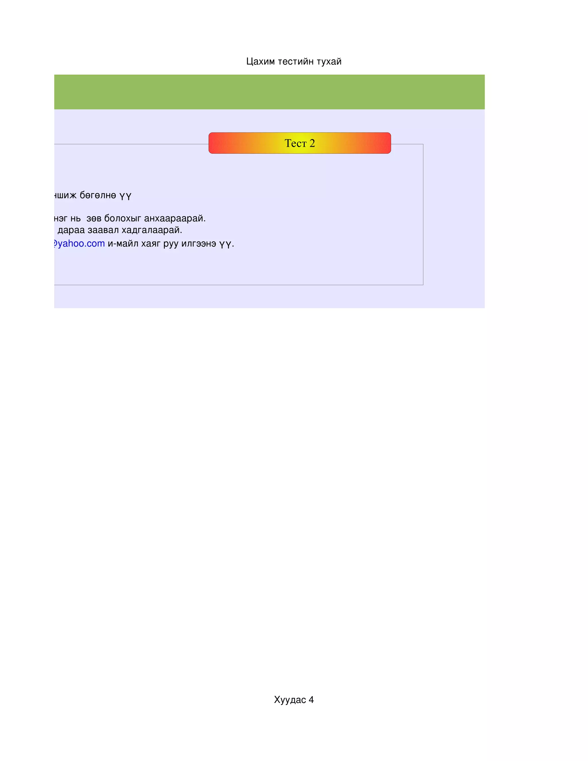 Цахим тестийн тухай




                                                          Тест 2



хааралтай уншиж бөгөлнө үү

даас зөвхөн нэг нь  зөв болохыг анхаараарай.
 лон дууссны дараа заавал хадгалаарай.
Javzaa3378@yahoo.com и­майл хаяг руу илгээнэ үү.




                                                        Хуудас 4
 